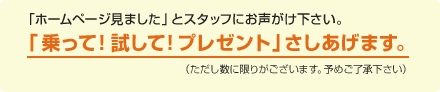 「ホームページ見ました」とスタッフにお声がけ下さい。「乗って！試して！プレゼント」さしあげます。（ただし数に限りがございます。予めご了承下さい）
