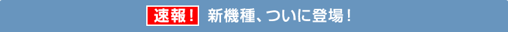 速報！新機種、ついに登場！